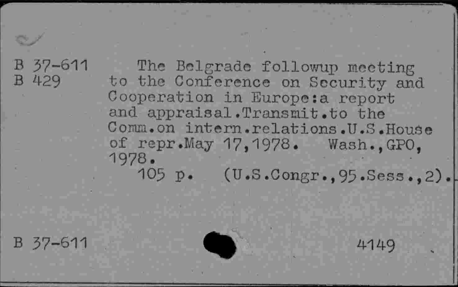 ﻿B 57-611
B 429
The Belgrade followup meeting to the Conference on Security and Cooperation in Europe:a report and appraisal.Transmit.to the Comm.on intern.relations.U.S.House of repr.May 17,1978. Wash.,GPO, 1978.
105 p. (U.S.Congr.,95»Sess.,2).
B 37-611
4149